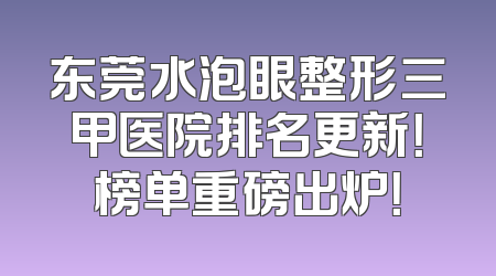 东莞水泡眼整形三甲医院排名更新！榜单重磅出炉！