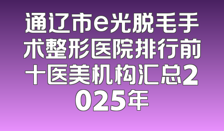 通辽市e光脱毛手术整形医院排行前十医美机构汇总2025年