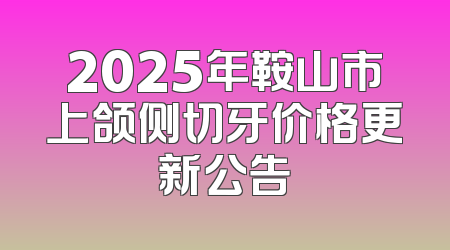 2025年鞍山市上颌侧切牙价格更新公告