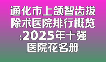 通化市上颌智齿拔除术医院排行概览：2025年十强医院花名册