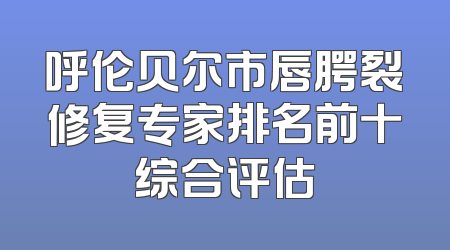 呼伦贝尔市唇腭裂修复专家排名前十综合评估