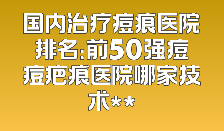 国内治疗痘痕医院排名：前50强痘痘疤痕医院哪家技术**