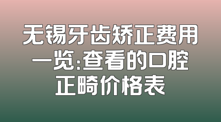 无锡牙齿矫正费用一览：查看的口腔正畸价格表