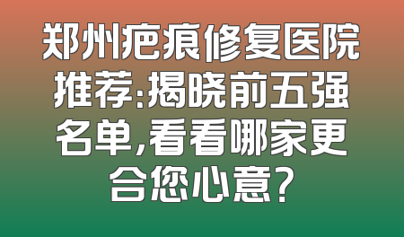 郑州疤痕修复医院推荐：揭晓前五强名单，看看哪家更合您心意？