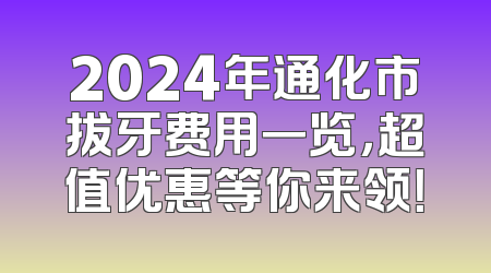 2024年通化市拔牙费用一览，超值优惠等你来领！