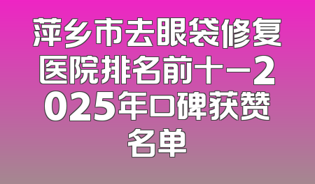 萍乡市去眼袋修复医院排名前十_2025年口碑获赞名单