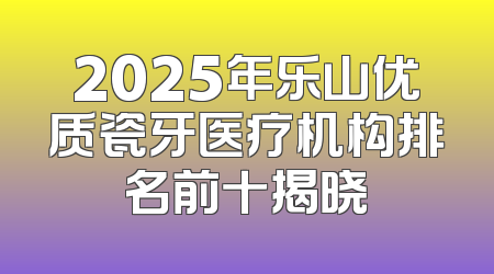 2025年乐山优质瓷牙医疗机构排名前十揭晓