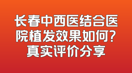 长春中西医结合医院植发效果如何？真实评价分享
