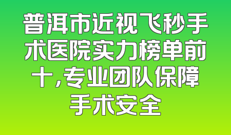 普洱市近视飞秒手术医院实力榜单前十，专业团队保障手术安全