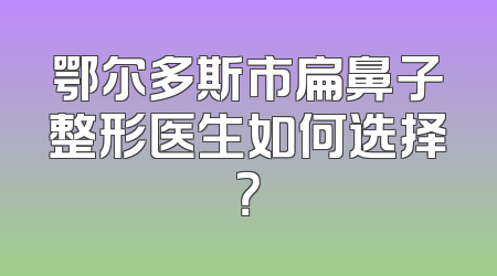 鄂尔多斯市扁鼻子整形医生如何选择？