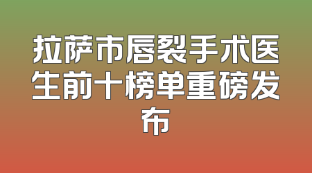 拉萨市唇裂手术医生前十榜单重磅发布