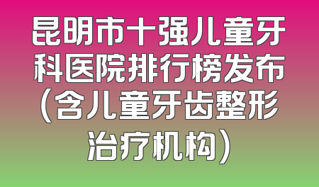 昆明市十强儿童牙科医院排行榜发布（含儿童牙齿整形治疗机构）