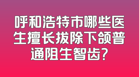 呼和浩特市哪些医生擅长拔除下颌普通阻生智齿？
