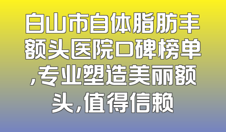 白山市自体脂肪丰额头医院口碑榜单，专业塑造美丽额头，值得信赖