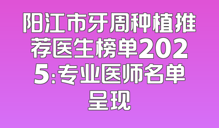 阳江市牙周种植推荐医生榜单2025：专业医师名单呈现