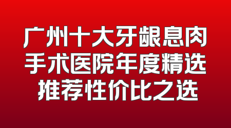 广州十大牙龈息肉手术医院年度精选 推荐性价比之选
