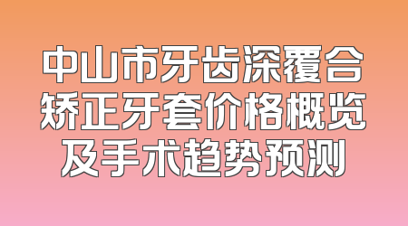 中山市牙齿深覆合矫正牙套价格概览及手术趋势预测