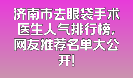 济南市去眼袋手术医生人气排行榜，网友推荐名单大公开！