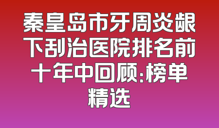 秦皇岛市牙周炎龈下刮治医院排名前十年中回顾：榜单精选