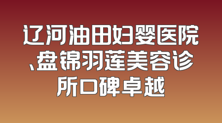 辽河油田妇婴医院、盘锦羽莲美容诊所口碑卓越
