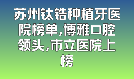 苏州钛锆种植牙医院榜单，博雅口腔领头，市立医院上榜