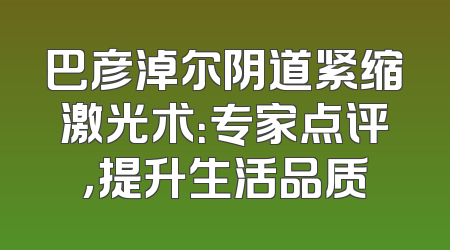 巴彦淖尔阴道紧缩激光术：专家点评，提升生活品质
