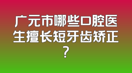 广元市哪些口腔医生擅长短牙齿矫正？