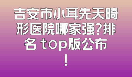 吉安市小耳先天畸形医院哪家强？排名 top版公布！
