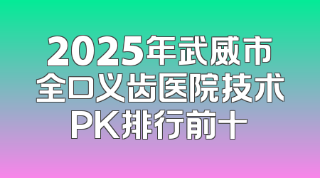 2025年武威市全口义齿医院技术PK排行前十
