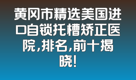 黄冈市精选美国进口自锁托槽矫正医院，排名，前十揭晓！