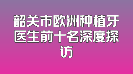 韶关市欧洲种植牙医生前十名深度探访