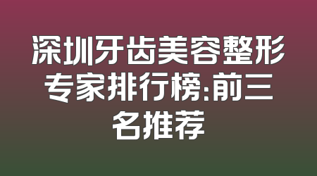 深圳牙齿美容整形专家排行榜：前三名推荐