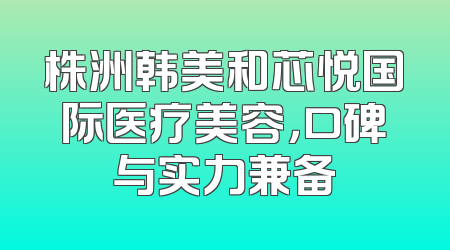 株洲韩美和芯悦国际医疗美容，口碑与实力兼备