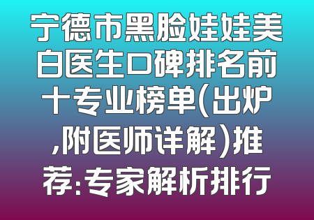 宁德市黑脸娃娃美白医生口碑排名前十专业榜单（出炉，附医师详解）推荐：专家解析排行