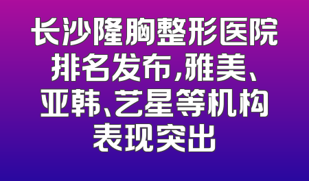 长沙隆胸整形医院排名发布，雅美、亚韩、艺星等机构表现突出