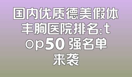 国内优质德美假体丰胸医院排名：top50 强名单来袭