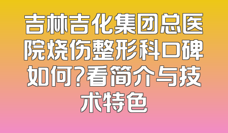 吉林吉化集团总医院烧伤整形科口碑如何？看简介与技术特色