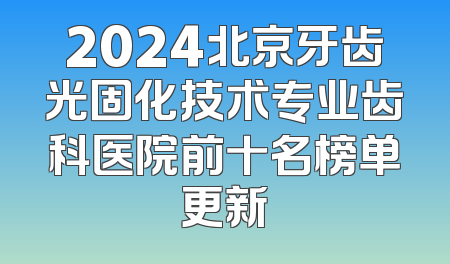2024北京牙齿光固化技术专业齿科医院前十名榜单更新