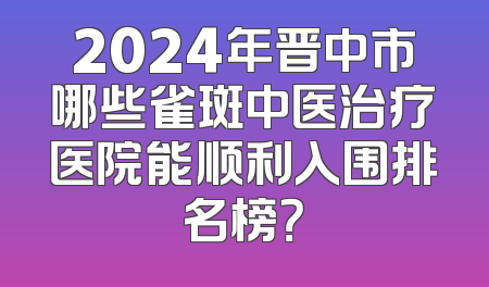 2024年晋中市哪些雀斑中医治疗医院能顺利入围排名榜？