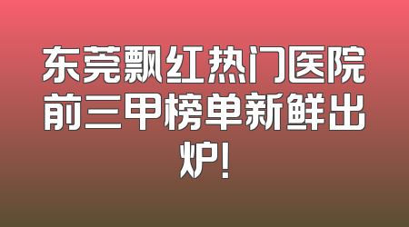 东莞飘红热门医院前三甲榜单新鲜出炉！