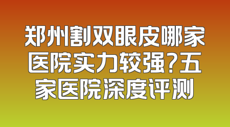 郑州割双眼皮哪家医院实力较强？五家医院深度评测