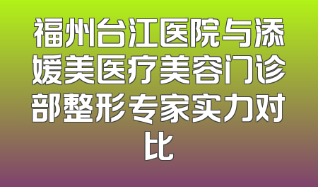 福州台江医院与添媛美医疗美容门诊部整形专家实力对比