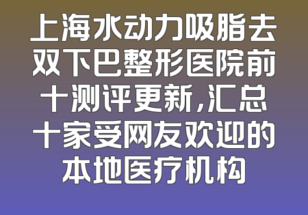 上海水动力吸脂去双下巴整形医院前十测评更新，汇总十家受网友欢迎的本地医疗机构