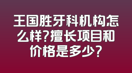 王国胜牙科机构怎么样？擅长项目和价格是多少？