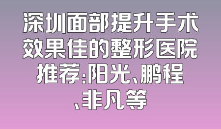 深圳面部提升手术效果佳的整形医院推荐：阳光、鹏程、非凡等