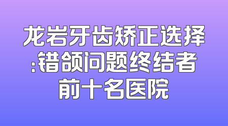 龙岩牙齿矫正选择：错颌问题终结者前十名医院