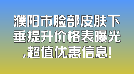 濮阳市脸部皮肤下垂提升价格表曝光，超值优惠信息！