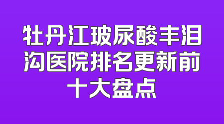 牡丹江玻尿酸丰泪沟医院排名更新前十大盘点