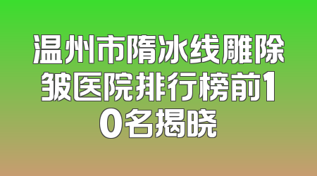 温州市隋冰线雕除皱医院排行榜前10名揭晓
