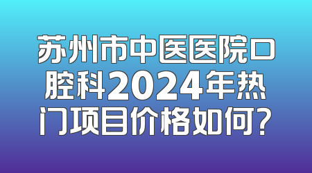苏州市中医医院口腔科2024年热门项目价格如何？